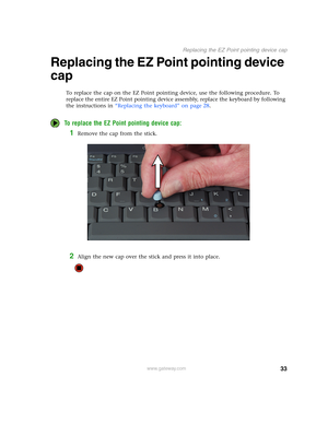 Page 3833
Replacing the EZ Point pointing device cap
www.gateway.com
Replacing the EZ Point pointing device 
cap
To replace the cap on the EZ Point pointing device, use the following procedure. To 
replace the entire EZ Point pointing device assembly, replace the keyboard by following 
the instructions in “Replacing the keyboard” on page 28.
To replace the EZ Point pointing device cap:
1Remove the cap from the stick.
2Align the new cap over the stick and press it into place. 
