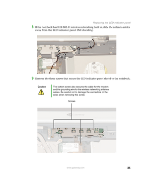 Page 4035
Replacing the LED indicator panel
www.gateway.com
8If the notebook has IEEE 802.11 wireless networking built in, slide the antenna cables 
away from the LED indicator panel EMI shielding.
9Remove the three screws that secure the LED indicator panel shield to the notebook.
CautionThe bottom screw also secures the cable for the modem 
and the grounding wire for the wireless networking antenna 
cables. Be careful not to damage the connectors or the 
wires when removing this screw.
Screws 
