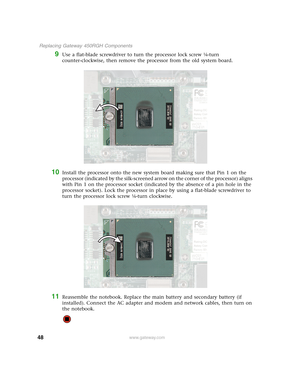 Page 5348
 Replacing Gateway 450RGH Components
www.gateway.com
9Use a flat-blade screwdriver to turn the processor lock screw ¼-turn 
counter-clockwise, then remove the processor from the old system board.
10Install the processor onto the new system board making sure that Pin 1 on the 
processor (indicated by the silk-screened arrow on the corner of the processor) aligns 
with Pin 1 on the processor socket (indicated by the absence of a pin hole in the 
processor socket). Lock the processor in place by using a...