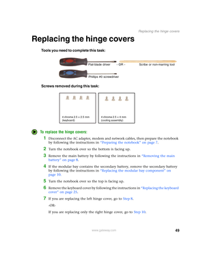 Page 5449
Replacing the hinge covers
www.gateway.com
Replacing the hinge covers
Tools you need to complete this task:
Screws removed during this task:
To replace the hinge covers:
1Disconnect the AC adapter, modem and network cables, then prepare the notebook 
by following the instructions in “Preparing the notebook” on page 7.
2Turn the notebook over so the bottom is facing up.
3Remove the main battery by following the instructions in “Removing the main 
battery” on page 8.
4If the modular bay contains the...