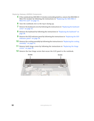Page 5752
 Replacing Gateway 450RGH Components
www.gateway.com
5If the notebook has IEEE 802.11 wireless networking built in, remove the IEEE 802.11 
Mini PCI module by following the instructions in “Replacing the IEEE 802.11 
Mini PCI card” on page 15.
6Turn the notebook over so the top is facing up.
7Remove the keyboard cover by following the instructions in “Replacing the keyboard 
cover” on page 25.
8Remove the keyboard by following the instructions in “Replacing the keyboard” on 
page 28.
9Remove the LED...