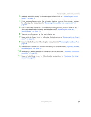 Page 6257
Replacing the palm rest assembly
www.gateway.com
3Remove the main battery by following the instructions in “Removing the main 
battery” on page 8.
4If the modular bay contains the secondary battery, remove the secondary battery 
by following the instructions in “Replacing the modular bay component” on 
page 10.
5If the notebook has IEEE 802.11 wireless networking built in, remove the IEEE 802.11 
Mini PCI module by following the instructions in “Replacing the IEEE 802.11 
Mini PCI card” on page 15....