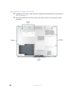 Page 6358
 Replacing Gateway 450RGH Components
www.gateway.com
12Unplug the LCD video cable from the notebook by following the instructions in 
Step 13 on page 53.
13Turn the notebook over, then remove the twelve screws on the bottom of the 
notebook.
Screws Screws
Screws Screws 