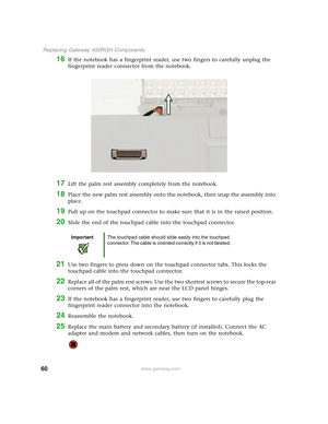 Page 6560
 Replacing Gateway 450RGH Components
www.gateway.com
16If the notebook has a fingerprint reader, use two fingers to carefully unplug the 
fingerprint reader connector from the notebook.
17Lift the palm rest assembly completely from the notebook.
18Place the new palm rest assembly onto the notebook, then snap the assembly into 
place.
19Pull up on the touchpad connector to make sure that it is in the raised position.
20Slide the end of the touchpad cable into the touchpad connector.
21Use two fingers...