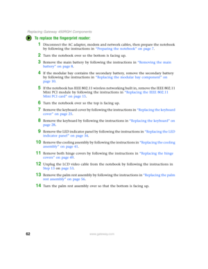 Page 6762
 Replacing Gateway 450RGH Components
www.gateway.com
To replace the fingerprint reader:
1Disconnect the AC adapter, modem and network cables, then prepare the notebook 
by following the instructions in “Preparing the notebook” on page 7.
2Turn the notebook over so the bottom is facing up.
3Remove the main battery by following the instructions in “Removing the main 
battery” on page 8.
4If the modular bay contains the secondary battery, remove the secondary battery 
by following the instructions in...