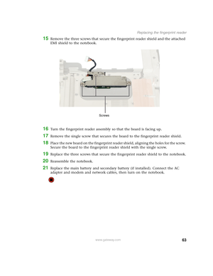 Page 6863
Replacing the fingerprint reader
www.gateway.com
15Remove the three screws that secure the fingerprint reader shield and the attached 
EMI shield to the notebook.
16Turn the fingerprint reader assembly so that the board is facing up.
17Remove the single screw that secures the board to the fingerprint reader shield.
18Place the new board on the fingerprint reader shield, aligning the holes for the screw. 
Secure the board to the fingerprint reader shield with the single screw.
19Replace the three...