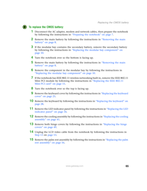 Page 7065
Replacing the CMOS battery
www.gateway.com
To replace the CMOS battery:
1Disconnect the AC adapter, modem and network cables, then prepare the notebook 
by following the instructions in “Preparing the notebook” on page 7.
2Remove the main battery by following the instructions in “Removing the main 
battery” on page 8.
3If the modular bay contains the secondary battery, remove the secondary battery 
by following the instructions in “Replacing the modular bay component” on 
page 10.
4Turn the notebook...