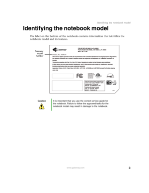 Page 83
Identifying the notebook model
www.gateway.com
Identifying the notebook model
The label on the bottom of the notebook contains information that identifies the 
notebook model and its features.
CautionIt is important that you use the correct service guide for 
the notebook. Failure to follow the approved tasks for the 
notebook model may result in damage to the notebook.
 
Gateway
model
number 