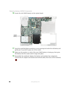 Page 7166
 Replacing Gateway 450RGH Components
www.gateway.com
16Locate the old CMOS battery on the system board.
17Insert the small flat-blade screwdriver or non-marring tool under the old battery and 
gently pry it up until it pops out of the socket.
18Make sure the positive (+) side of the new CMOS battery is facing up, then press 
the battery into the socket until it snaps into place.
19Reassemble the notebook. Replace the battery and modular bay component. 
Connect the AC adapter and modem and network...