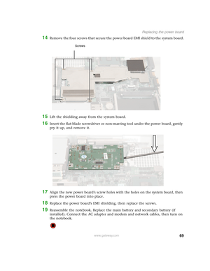 Page 7469
Replacing the power board
www.gateway.com
14Remove the four screws that secure the power board EMI shield to the system board.
15Lift the shielding away from the system board.
16Insert the flat-blade screwdriver or non-marring tool under the power board, gently 
pry it up, and remove it.
17Align the new power board’s screw holes with the holes on the system board, then 
press the power board into place.
18Replace the power board’s EMI shielding, then replace the screws.
19Reassemble the notebook....