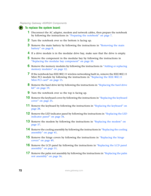 Page 7772
 Replacing Gateway 450RGH Components
www.gateway.com
To replace the system board:
1Disconnect the AC adapter, modem and network cables, then prepare the notebook 
by following the instructions in “Preparing the notebook” on page 7.
2Turn the notebook over so the bottom is facing up.
3Remove the main battery by following the instructions in “Removing the main 
battery” on page 8.
4If a drive module is in the modular drive bay, make sure that the drive is empty.
5Remove the component in the modular bay...