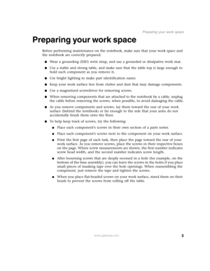 Page 105
Preparing your work space
www.gateway.com
Preparing your work space
Before performing maintenance on the notebook, make sure that your work space and 
the notebook are correctly prepared.
■Wear a grounding (ESD) wrist strap, and use a grounded or dissipative work mat.
■Use a stable and strong table, and make sure that the table top is large enough to 
hold each component as you remove it.
■Use bright lighting to make part identification easier.
■Keep your work surface free from clutter and dust that...