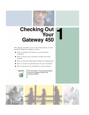 Page 111
1
Checking Out
Yo u r
Gateway 450
This chapter introduces you to the basic features of your 
notebook. Read this chapter to learn:
■How to identify the features of your Gateway 
notebook
■How to locate your notebook’s model and serial 
number
■How to locate the Microsoft Certificate of Authenticity
■How to locate the specifications for your notebook
■What accessories are available for your notebook
ImportantThis information in this user guide applies 
to both the Gateway 450ROG and 
Gateway 450RGH. 