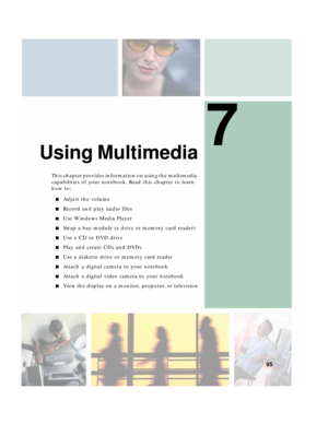 Page 1057
95
Using Multimedia
This chapter provides information on using the multimedia 
capabilities of your notebook. Read this chapter to learn 
how to:
■Adjust the volume
■Record and play audio files
■Use Windows Media Player
■Swap a bay module (a drive or memory card reader)
■Use a CD or DVD drive
■Play and create CDs and DVDs
■Use a diskette drive or memory card reader
■Attach a digital camera to your notebook
■Attach a digital video camera to your notebook
■View the display on a monitor, projector, or...