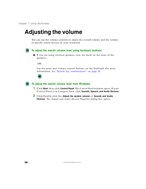Page 10696
Chapter 7: Using Multimedia
www.gateway.com
Adjusting the volume
You can use the volume controls to adjust the overall volume and the volume 
of specific sound devices in your notebook.
To adjust the overall volume level using hardware controls:
■If you are using external speakers, turn the knob on the front of the 
speakers.
-OR-
Use the mute and volume control buttons on the keyboard. For more 
information, see “System key combinations” on page 28.
To adjust the overall volume level from Windows:...
