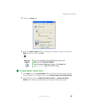 Page 10797
Adjusting the volume
www.gateway.com
3Click the Vo l u m e tab.
4Drag the Device Volume slider to change the volume or click to select the 
Mute check box, then click OK.
To adjust specific volume levels:
1Click Start, then click Control Panel. The Control Panel window opens. If your 
Control Panel is in Category View, click 
Sounds, Speech, and Audio Devices.
2Click/Double-click the Adjust the system volume or Sounds and Audio 
Devices
. The Sounds and Audio Devices Properties dialog box opens.
Help...