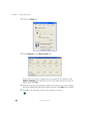 Page 10898
Chapter 7: Using Multimedia
www.gateway.com
3Click the Vo l u m e tab.
4Click Advanced in the Device volume area.
If the device you want to adjust does not appear in the window, click 
Options, Properties, the check box next to the audio device you want to 
adjust, then click 
OK.
5Drag the volume level and balance sliders for the device you want to adjust. 
For more information about the volume controls, click 
Help in the window.
6Click X in the top-right corner of the window to close it. 