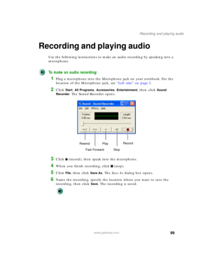 Page 10999
Recording and playing audio
www.gateway.com
Recording and playing audio
Use the following instructions to make an audio recording by speaking into a 
microphone.
To make an audio recording:
1Plug a microphone into the Microphone jack on your notebook. For the 
location of the Microphone jack, see “Left side” on page 3.
2Click Start, All Programs, Accessories, Entertainment, then click Sound 
Recorder
. The Sound Recorder opens.
3Click (record), then speak into the microphone.
4When you finish...