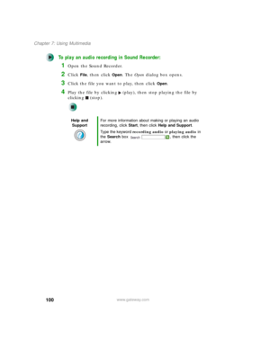 Page 110100
Chapter 7: Using Multimedia
www.gateway.com
To play an audio recording in Sound Recorder:
1Open the Sound Recorder.
2Click File, then click Open. The Open dialog box opens.
3Click the file you want to play, then click Open.
4Play the file by clicking (play), then stop playing the file by 
clicking (stop).
Help and 
SupportFor more information about making or playing an audio 
recording, click Start, then click Help and Support.
Type the keyword recording audio or playing audio in 
the Search box  ,...