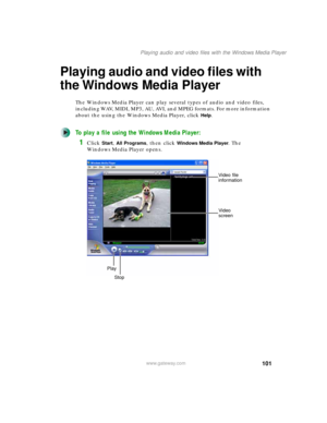 Page 111101
Playing audio and video files with the Windows Media Player
www.gateway.com
Playing audio and video files with 
the Windows Media Player
The Windows Media Player can play several types of audio and video files, 
including WAV, MIDI, MP3, AU, AVI, and MPEG formats. For more information 
about the using the Windows Media Player, click 
Help.
To play a file using the Windows Media Player:
1Click Start, All Programs, then click Windows Media Player. The 
Windows Media Player opens.
Video file...