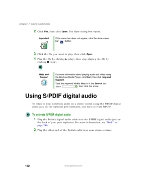 Page 112102
Chapter 7: Using Multimedia
www.gateway.com
2Click File, then click Open. The Open dialog box opens.
3Click the file you want to play, then click Open.
4Play the file by clicking (play), then stop playing the file by 
clicking (stop).
Using S/PDIF digital audio
To listen to your notebook audio on a stereo system using the S/PDIF digital 
audio jack on the optional port replicator, you must activate S/PDIF.
To activate S/PDIF digital audio:
1Plug the Toslink digital audio cable into the S/PDIF digital...