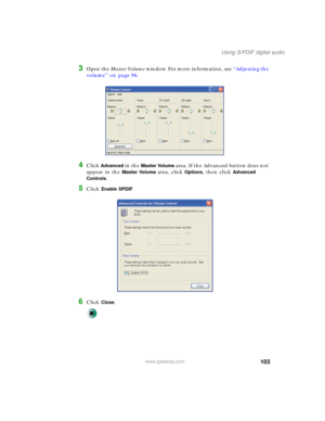 Page 113103
Using S/PDIF digital audio
www.gateway.com
3Open the Master Volume window. For more information, see “Adjusting the 
volume” on page 96.
4Click Advanced in the Master Volume area. If the Advanced button does not 
appear in the 
Master Volume area, click Options, then click Advanced 
Controls
.
5Click Enable SPDIF.
6Click Close. 