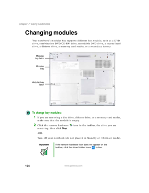Page 114104
Chapter 7: Using Multimedia
www.gateway.com
Changing modules
Your notebook’s modular bay supports different bay modules, such as a DVD 
drive, combination DVD/CD-RW drive, recordable DVD drive, a second hard 
drive, a diskette drive, a memory card reader, or a secondary battery.
To change bay modules:
1If you are removing a disc drive, diskette drive, or a memory card reader, 
make sure that the module is empty.
2Click the remove hardware icon in the taskbar, the drive you are 
removing, then click...