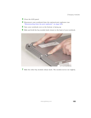 Page 115105
Changing modules
www.gateway.com
3Close the LCD panel.
4Disconnect your notebook from the optional port replicator (see 
“Disconnecting from the port replicator” on page 249).
5Turn your notebook over so the bottom is facing up.
6Slide and hold the bay module latch closest to the back of your notebook.
7Slide the other bay module release latch. The module moves out slightly. 