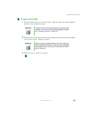 Page 121111
Using the disc drive
www.gateway.com
To insert a CD or DVD:
1Press the eject button on the disc drive. After the disc tray opens slightly, 
pull the tray completely open.
2Place the disc in the tray with the label facing up, then press down carefully 
on the disc until it snaps into place.
3Push the tray in until it is closed.
ImportantIf the disc drive is not in the modular bay, you need to swap 
modules. For more information about swapping modules, 
see “Changing modules” on page 104.
ImportantWhen...