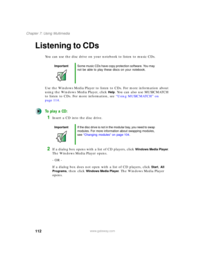 Page 122112
Chapter 7: Using Multimedia
www.gateway.com
Listening to CDs
You can use the disc drive on your notebook to listen to music CDs.
Use the Windows Media Player to listen to CDs. For more information about 
using the Windows Media Player, click 
Help. You can also use MUSICMATCH 
to listen to CDs. For more information, see “Using MUSICMATCH” on 
page 114.
To play a CD:
1Insert a CD into the disc drive.
2If a dialog box opens with a list of CD players, click Windows Media Player. 
The Windows Media...