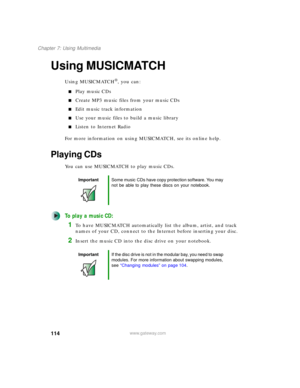Page 124114
Chapter 7: Using Multimedia
www.gateway.com
Using MUSICMATCH
Using MUSICMATCH®, you can:
■Play music CDs
■Create MP3 music files from your music CDs
■Edit music track information
■Use your music files to build a music library
■Listen to Internet Radio
For more information on using MUSICMATCH, see its online help.
Playing CDs
You can use MUSICMATCH to play music CDs.
To play a music CD:
1To have MUSICMATCH automatically list the album, artist, and track 
names of your CD, connect to the Internet...