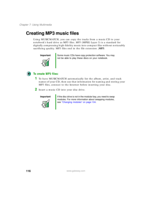 Page 126116
Chapter 7: Using Multimedia
www.gateway.com
Creating MP3 music files
Using MUSICMATCH, you can copy the tracks from a music CD to your 
notebook’s hard drive as MP3 files. MP3 (MPEG Layer 3) is a standard for 
digitally compressing high-fidelity music into compact files without noticeably 
sacrificing quality. MP3 files end in the file extension .MP3.
To create MP3 files:
1To have MUSICMATCH automatically list the album, artist, and track 
names of your CD, then use that information for naming and...