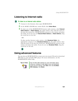 Page 131121
Using MUSICMATCH
www.gateway.com
Listening to Internet radio 
To listen to an Internet radio station:
1Connect to the Internet, then open MUSICMATCH.
2In the MUSIC CENTER area, under PLAY, click Online Music.
3To select one of the MUSICMATCH Internet radio stations, click Featured 
Radio Stations
 or Radio Stations, the radio station, then click the arrow in 
the play this station box. MUSICMATCH connects to the station and plays 
the audio. If you do not see 
Featured Radio Stations or Radio...