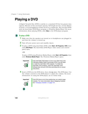Page 132122
Chapter 7: Using Multimedia
www.gateway.com
Playing a DVD
A Digital Versatile Disc (DVD) is similar to a standard CD but has greater data 
capacity. Because of this increased capacity, full-length movies, several albums 
of music, or several gigabytes of data can fit on a single disc. You can play DVDs 
with the InterVideo DVD Player program or Windows Media Player. For more 
information about playing DVDs, click 
Help in the DVD player program.
To play a DVD:
1Make sure that the speakers are turned...