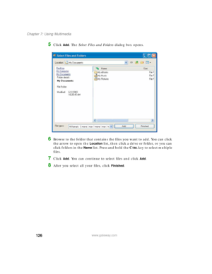 Page 136126
Chapter 7: Using Multimedia
www.gateway.com
5Click Add. The Select Files and Folders dialog box opens.
6Browse to the folder that contains the files you want to add. You can click 
the arrow to open the 
Location list, then click a drive or folder, or you can 
click folders in the 
Name list. Press and hold the CTRL key to select multiple 
files.
7Click Add. You can continue to select files and click Add.
8After you select all your files, click Finished. 