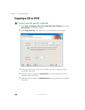 Page 138128
Chapter 7: Using Multimedia
www.gateway.com
Copying a CD or DVD
To copy a music CD, data CD, or data DVD:
1Click Start, All Programs, Burn a CD or Data DVD, Nero Programs, then click 
Nero Express. Nero Express opens.
2Click Copy entire disc. The Select source and destination screen opens.
3Insert the music CD or data CD or DVD you want to copy into your 
recordable disc drive.
4Click the arrow to open the Source drive list, then click the drive that 
contains your source disc.
5Click the arrow to...