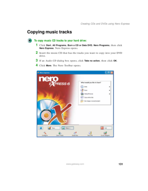 Page 141131
Creating CDs and DVDs using Nero Express
www.gateway.com
Copying music tracks
To copy music CD tracks to your hard drive:
1Click Start, All Programs, Burn a CD or Data DVD, Nero Programs, then click 
Nero Express. Nero Express opens.
2Insert the music CD that has the tracks you want to copy into your DVD 
drive.
3If an Audio CD dialog box opens, click Take no action, then click OK.
4Click More. The Nero Toolbar opens. 