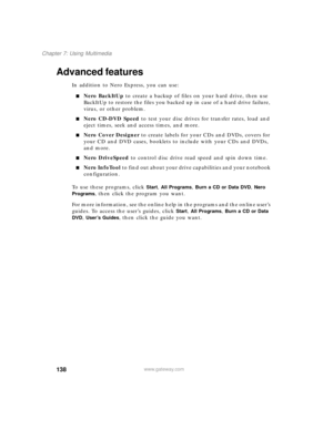 Page 148138
Chapter 7: Using Multimedia
www.gateway.com
Advanced features
In addition to Nero Express, you can use:
■Nero BackItUp to create a backup of files on your hard drive, then use 
BackItUp to restore the files you backed up in case of a hard drive failure, 
virus, or other problem.
■Nero CD-DVD Speed to test your disc drives for transfer rates, load and 
eject times, seek and access times, and more.
■Nero Cover Designer to create labels for your CDs and DVDs, covers for 
your CD and DVD cases, booklets...