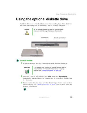 Page 149139
Using the optional diskette drive
www.gateway.com
Using the optional diskette drive
A diskette drive uses 3.5-inch diskettes (sometimes called floppy disks). Diskettes 
are useful for storing files or transferring files to another computer.
To use a diskette:
1Insert the diskette into the diskette drive with the label facing up.
2To access a file on the diskette, click Start, then click My Computer. 
Double-click the drive letter (for example, the A: drive), then double-click 
the file name.
3To...