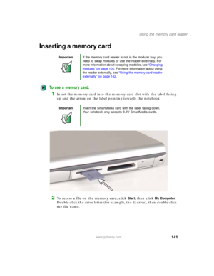 Page 151141
Using the memory card reader
www.gateway.com
Inserting a memory card
To use a memory card:
1Insert the memory card into the memory card slot with the label facing 
up and the arrow on the label pointing towards the notebook.
2To access a file on the memory card, click Start, then click My Computer. 
Double-click the drive letter (for example, the E: drive), then double-click 
the file name.
ImportantIf the memory card reader is not in the modular bay, you 
need to swap modules or use the reader...