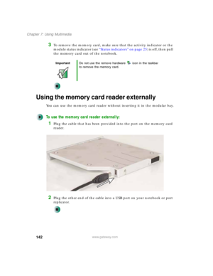 Page 152142
Chapter 7: Using Multimedia
www.gateway.com
3To remove the memory card, make sure that the activity indicator or the 
module status indicator (see “Status indicators” on page 25) is off, then pull 
the memory card out of the notebook.
Using the memory card reader externally
You can use the memory card reader without inserting it in the modular bay.
To use the memory card reader externally:
1Plug the cable that has been provided into the port on the memory card 
reader.
2Plug the other end of the...