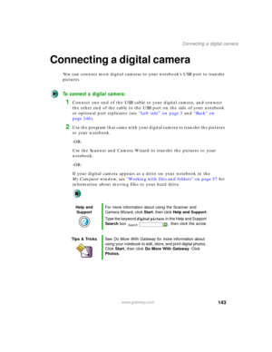 Page 153143
Connecting a digital camera
www.gateway.com
Connecting a digital camera
You can connect most digital cameras to your notebook’s USB port to transfer 
pictures.
To connect a digital camera:
1Connect one end of the USB cable to your digital camera, and connect 
the other end of the cable to the USB port on the side of your notebook 
or optional port replicator (see “Left side” on page 3 and “Back” on 
page 246).
2Use the program that came with your digital camera to transfer the pictures 
to your...