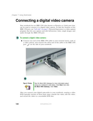 Page 154144
Chapter 7: Using Multimedia
www.gateway.com
Connecting a digital video camera
Your notebook has an IEEE 1394 (also known as Firewire or i.Link) port that 
can be used to connect to a digital video camera. To find the location of the 
IEEE 1394 port, see “Left side” on page 3. Pinnacle Expression is a video capture 
program that lets you capture and edit full-motion video, single images, and 
audio through the IEEE 1394 port. 
To connect a digital video camera:
■Connect one end of the IEEE 1394 cable...