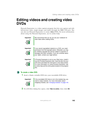 Page 155145
Editing videos and creating video DVDs
www.gateway.com
Editing videos and creating video 
DVDs
Pinnacle Expression is a video capture program that lets you capture and edit 
full-motion video, single images, and audio through the IEEE 1394 port. You 
can also use Pinnacle Expression to create video DVDs. For more information 
about using the Pinnacle Expression, see its online help.
To create a video DVD:
1Insert a blank, writable DVD into your recordable DVD drive.
2If a CD Drive dialog box opens,...