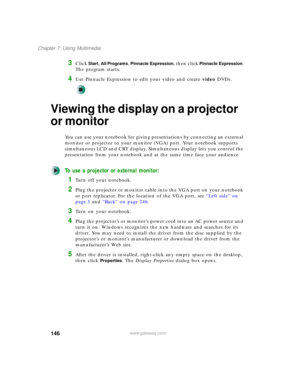 Page 156146
Chapter 7: Using Multimedia
www.gateway.com
3Click Start, All Programs, Pinnacle Expression, then click Pinnacle Expression. 
The program starts.
4Use Pinnacle Expression to edit your video and create video DVDs.
Viewing the display on a projector 
or monitor
You can use your notebook for giving presentations by connecting an external 
monitor or projector to your monitor (VGA) port. Your notebook supports 
simultaneous LCD and CRT display. Simultaneous display lets you control the 
presentation from...