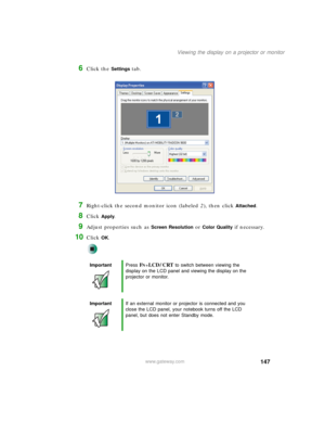 Page 157147
Viewing the display on a projector or monitor
www.gateway.com
6Click the Settings tab.
7Right-click the second monitor icon (labeled 2), then click Attached.
8Click Apply.
9Adjust properties such as Screen Resolution or Color Quality if necessary.
10Click OK.
ImportantPress FN+LCD/CRT to switch between viewing the 
display on the LCD panel and viewing the display on the 
projector or monitor.
ImportantIf an external monitor or projector is connected and you 
close the LCD panel, your notebook turns...