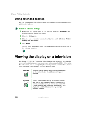 Page 158148
Chapter 7: Using Multimedia
www.gateway.com
Using extended desktop
You can use an external monitor to make your desktop larger to accommodate 
additional windows.
To turn on extended desktop:
1Right-click any empty space on the desktop, then click Properties. The 
Display Properties dialog box opens.
2Click the Settings tab.
3Click the second monitor icon (labeled 2), then click Extend my Windows 
desktop onto this monitor
.
4Click Apply.
You can open windows in your notebook desktop and drag them...