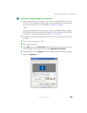 Page 159149
Viewing the display on a television
www.gateway.com
To view your notebook display on a television:
1With your notebook off, connect one end of a standard RCA video cable 
to the TV out (Composite Video) jack on your notebook. For the location 
of the TV out jack on your notebook, see “Back” on page 6.
- OR -
With your notebook off, connect one end of a standard S-Video cable to 
the S-Video out jack on your port replicator. For the location of the S-Video 
out jack on your port replicator, see “Back”...