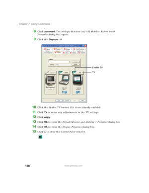 Page 160150
Chapter 7: Using Multimedia
www.gateway.com
8Click Advanced. The Multiple Monitors and ATI Mobility Radeon 9600 
Properties dialog box opens.
9Click the Displays tab.
10Click the Enable TV button if it is not already enabled.
11Click TV to make any adjustments to the TV settings.
12Click Apply.
13Click OK to close the Default Monitor and Mobility 7 Properties dialog box.
14Click OK to close the Display Properties dialog box.
15Click X to close the Control Panel window.
Enable TV
TV 