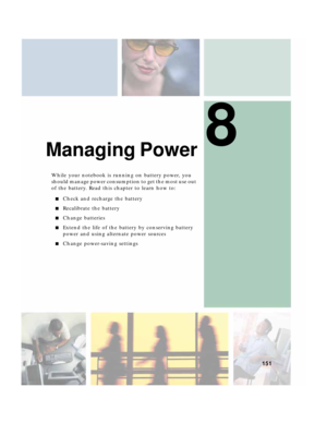 Page 1618
151
Managing Power
While your notebook is running on battery power, you 
should manage power consumption to get the most use out 
of the battery. Read this chapter to learn how to:
■Check and recharge the battery
■Recalibrate the battery
■Change batteries
■Extend the life of the battery by conserving battery 
power and using alternate power sources
■Change power-saving settings 